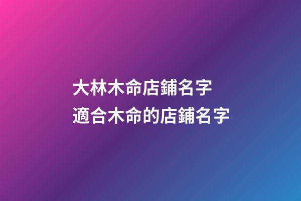 大林木命店鋪名字 適合木命的店鋪名字-第1張-店鋪起名-玄機派